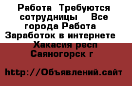 Работа .Требуются сотрудницы  - Все города Работа » Заработок в интернете   . Хакасия респ.,Саяногорск г.